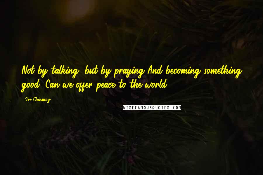 Sri Chinmoy Quotes: Not by talking, but by praying And becoming something good, Can we offer peace to the world.