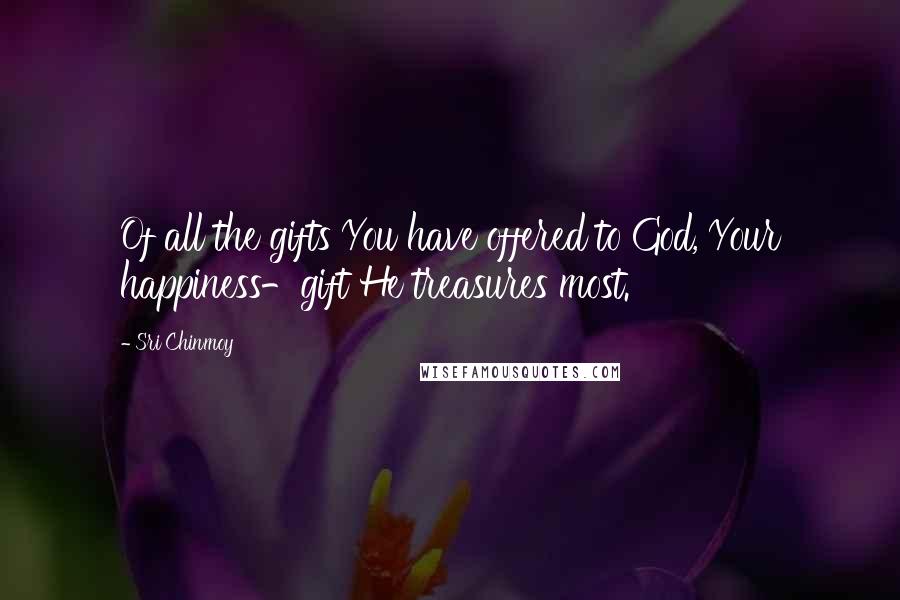 Sri Chinmoy Quotes: Of all the gifts You have offered to God, Your happiness-gift He treasures most.