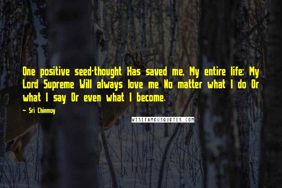 Sri Chinmoy Quotes: One positive seed-thought Has saved me, My entire life: My Lord Supreme Will always love me No matter what I do Or what I say Or even what I become.
