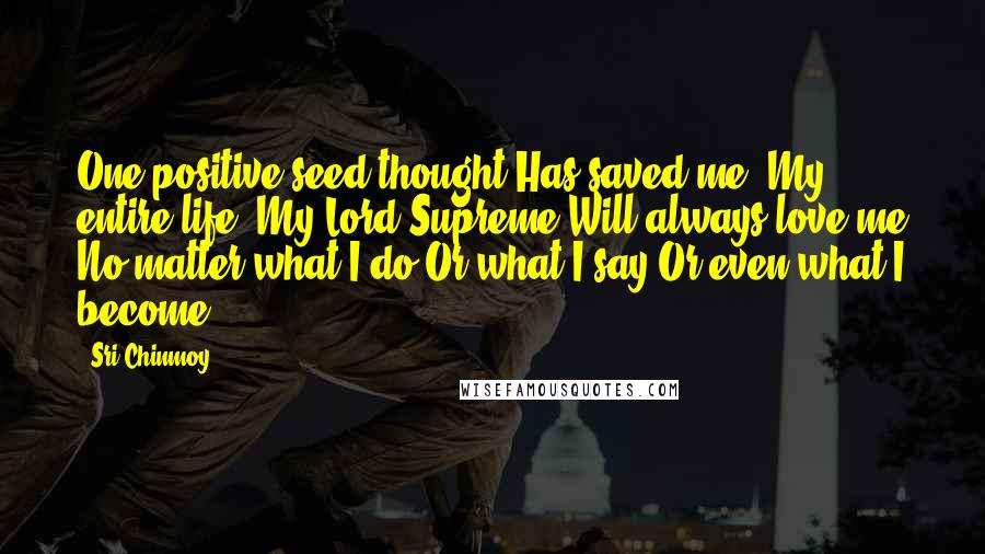Sri Chinmoy Quotes: One positive seed-thought Has saved me, My entire life: My Lord Supreme Will always love me No matter what I do Or what I say Or even what I become.