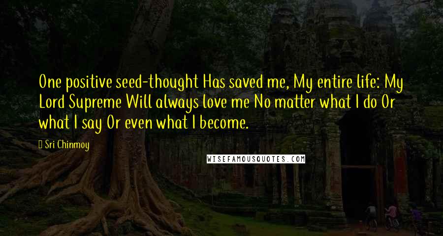 Sri Chinmoy Quotes: One positive seed-thought Has saved me, My entire life: My Lord Supreme Will always love me No matter what I do Or what I say Or even what I become.