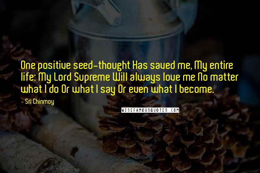 Sri Chinmoy Quotes: One positive seed-thought Has saved me, My entire life: My Lord Supreme Will always love me No matter what I do Or what I say Or even what I become.