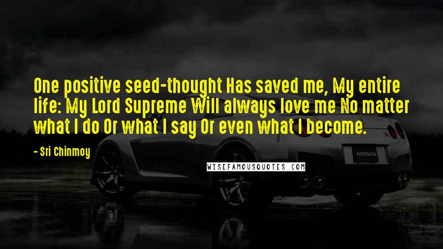 Sri Chinmoy Quotes: One positive seed-thought Has saved me, My entire life: My Lord Supreme Will always love me No matter what I do Or what I say Or even what I become.
