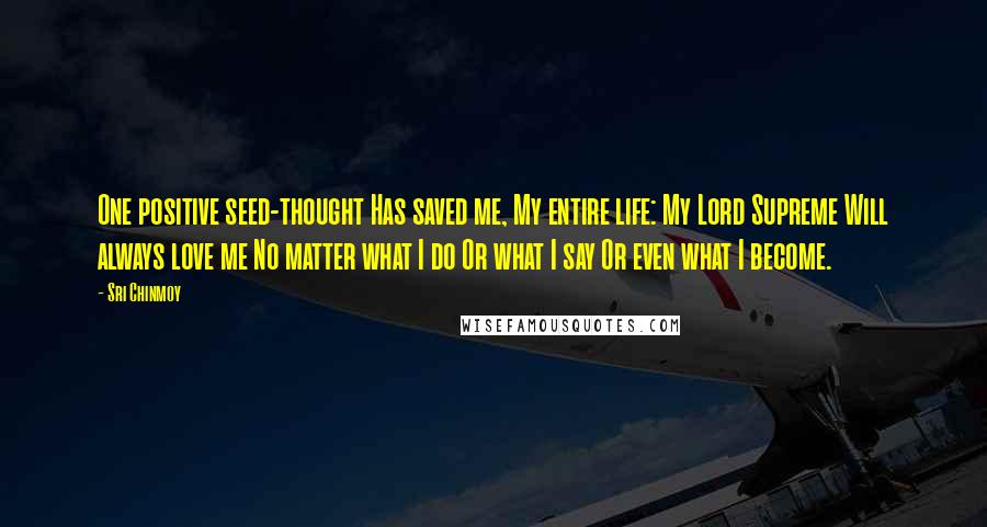 Sri Chinmoy Quotes: One positive seed-thought Has saved me, My entire life: My Lord Supreme Will always love me No matter what I do Or what I say Or even what I become.