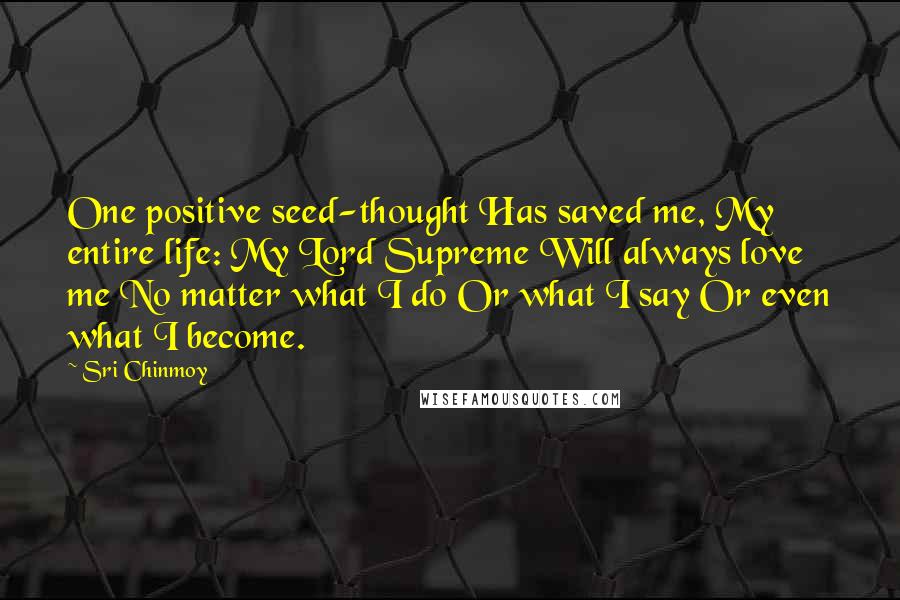 Sri Chinmoy Quotes: One positive seed-thought Has saved me, My entire life: My Lord Supreme Will always love me No matter what I do Or what I say Or even what I become.