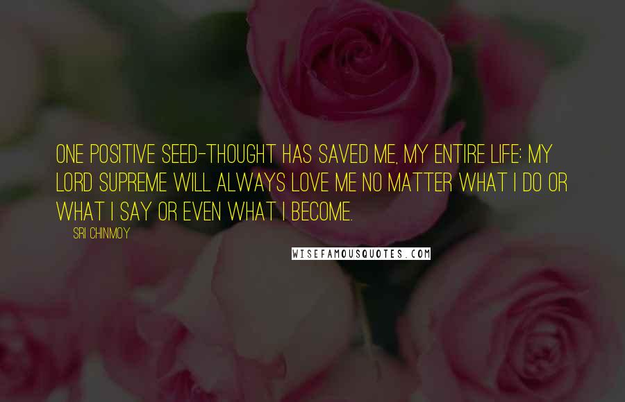 Sri Chinmoy Quotes: One positive seed-thought Has saved me, My entire life: My Lord Supreme Will always love me No matter what I do Or what I say Or even what I become.