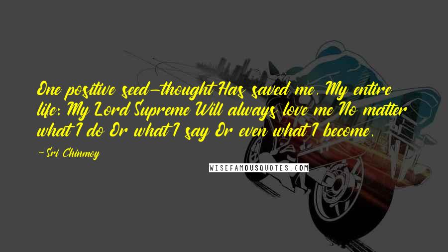 Sri Chinmoy Quotes: One positive seed-thought Has saved me, My entire life: My Lord Supreme Will always love me No matter what I do Or what I say Or even what I become.