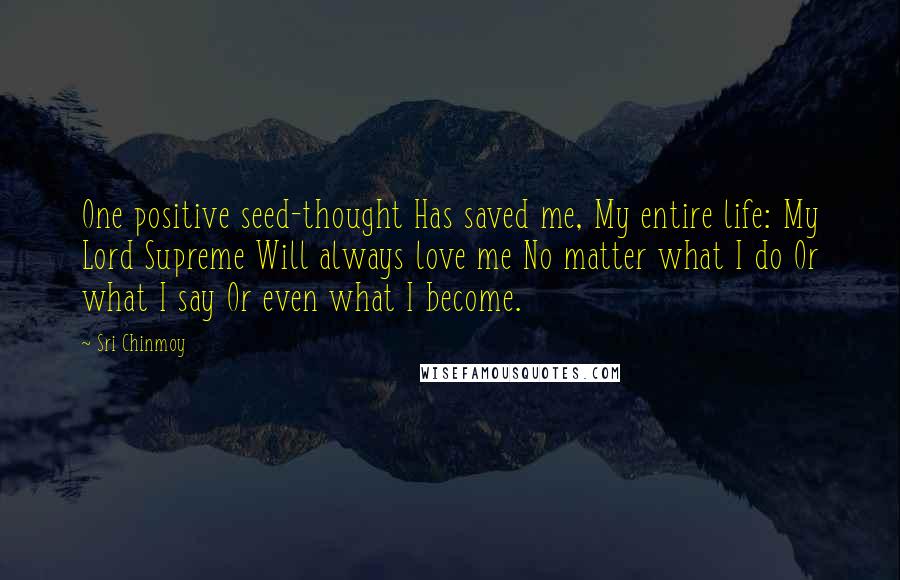 Sri Chinmoy Quotes: One positive seed-thought Has saved me, My entire life: My Lord Supreme Will always love me No matter what I do Or what I say Or even what I become.