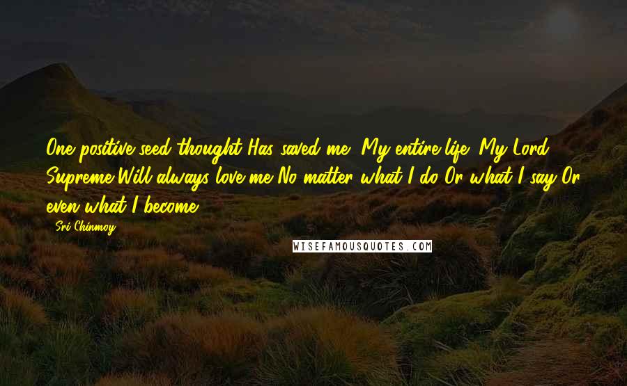 Sri Chinmoy Quotes: One positive seed-thought Has saved me, My entire life: My Lord Supreme Will always love me No matter what I do Or what I say Or even what I become.