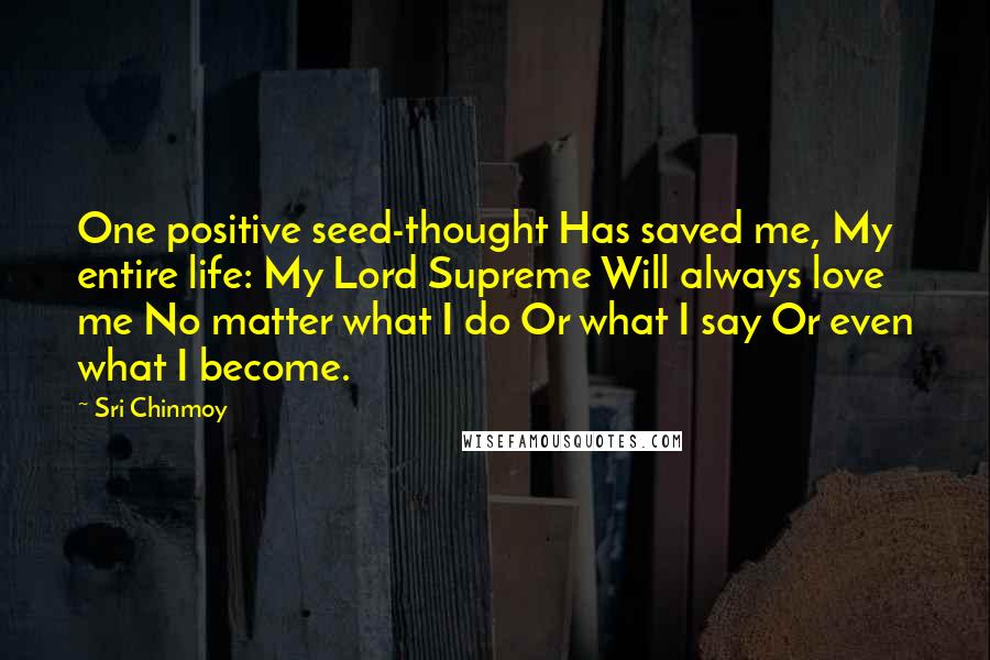 Sri Chinmoy Quotes: One positive seed-thought Has saved me, My entire life: My Lord Supreme Will always love me No matter what I do Or what I say Or even what I become.