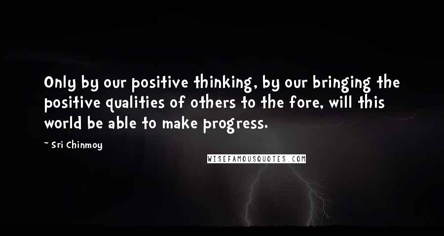 Sri Chinmoy Quotes: Only by our positive thinking, by our bringing the positive qualities of others to the fore, will this world be able to make progress.