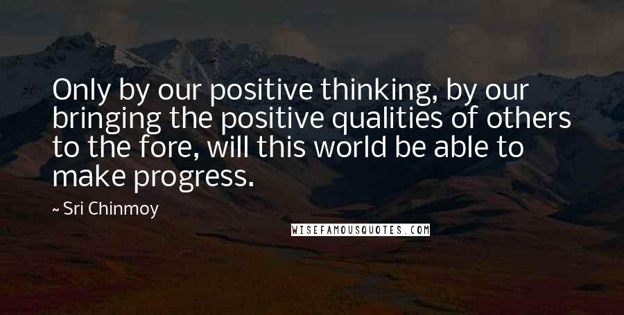 Sri Chinmoy Quotes: Only by our positive thinking, by our bringing the positive qualities of others to the fore, will this world be able to make progress.