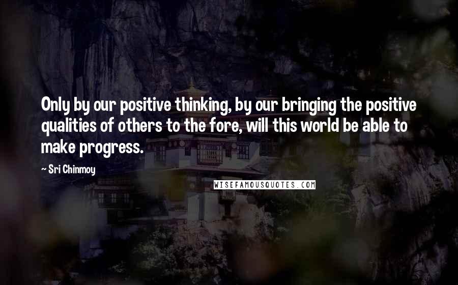 Sri Chinmoy Quotes: Only by our positive thinking, by our bringing the positive qualities of others to the fore, will this world be able to make progress.