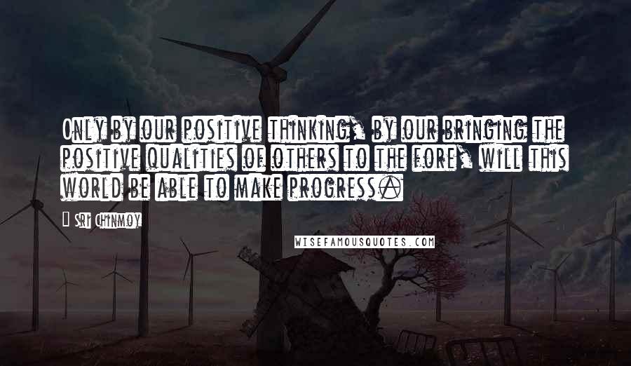 Sri Chinmoy Quotes: Only by our positive thinking, by our bringing the positive qualities of others to the fore, will this world be able to make progress.