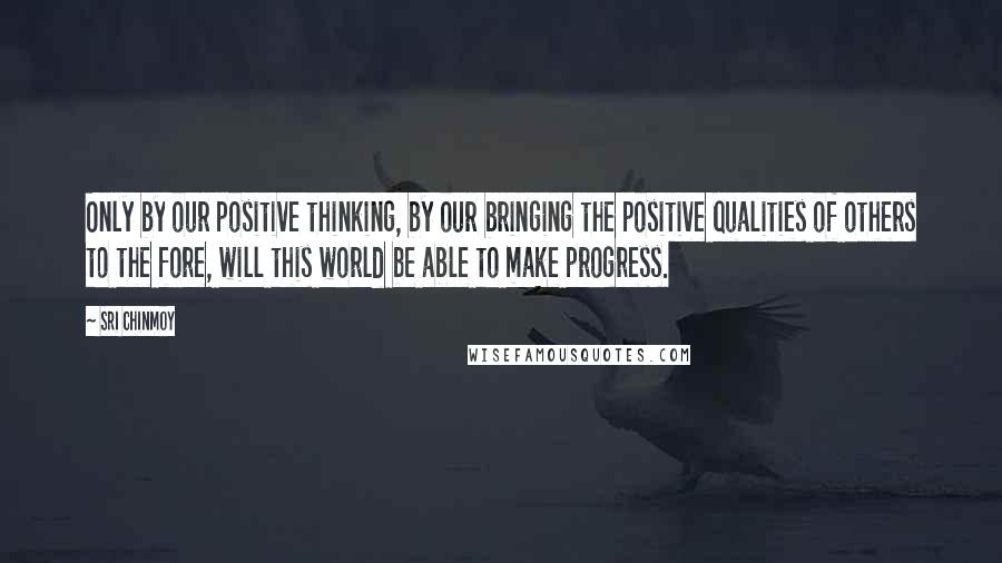 Sri Chinmoy Quotes: Only by our positive thinking, by our bringing the positive qualities of others to the fore, will this world be able to make progress.