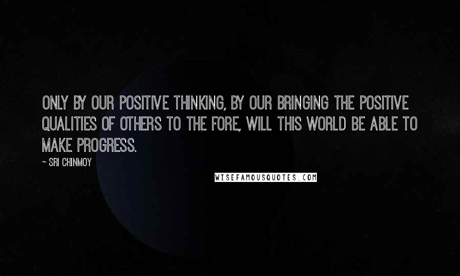 Sri Chinmoy Quotes: Only by our positive thinking, by our bringing the positive qualities of others to the fore, will this world be able to make progress.