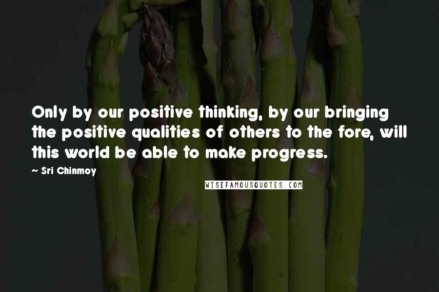 Sri Chinmoy Quotes: Only by our positive thinking, by our bringing the positive qualities of others to the fore, will this world be able to make progress.