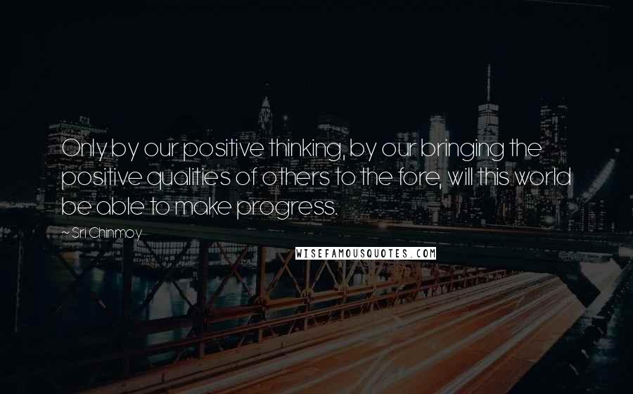 Sri Chinmoy Quotes: Only by our positive thinking, by our bringing the positive qualities of others to the fore, will this world be able to make progress.