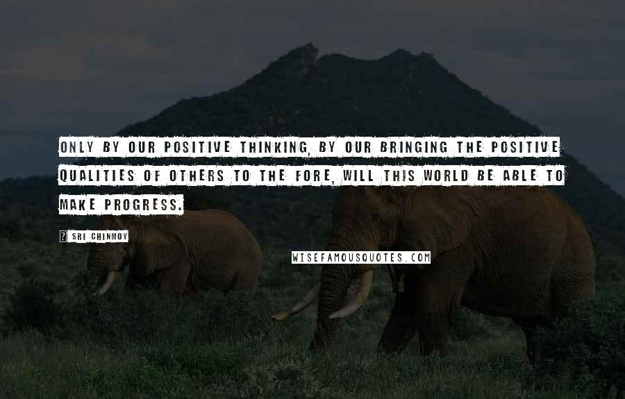 Sri Chinmoy Quotes: Only by our positive thinking, by our bringing the positive qualities of others to the fore, will this world be able to make progress.