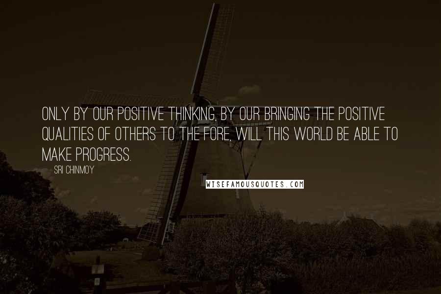 Sri Chinmoy Quotes: Only by our positive thinking, by our bringing the positive qualities of others to the fore, will this world be able to make progress.