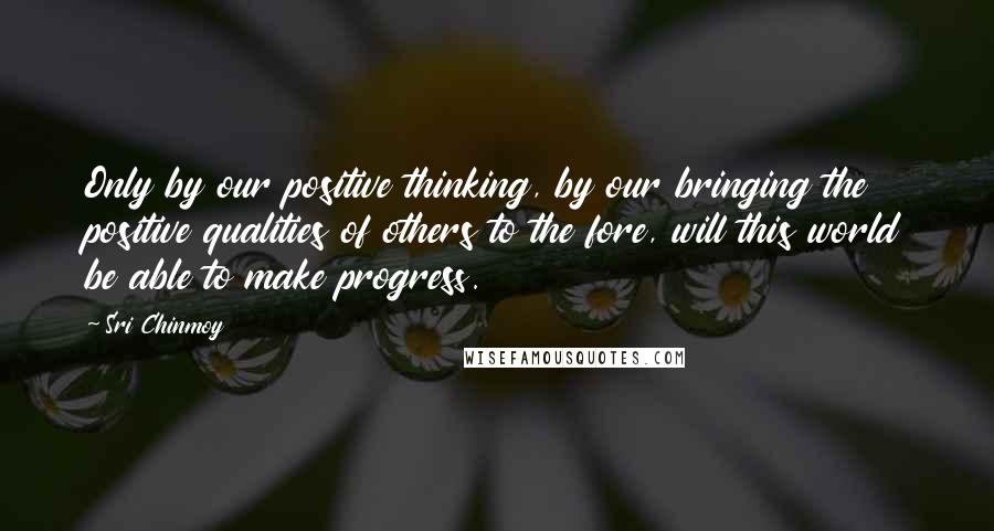 Sri Chinmoy Quotes: Only by our positive thinking, by our bringing the positive qualities of others to the fore, will this world be able to make progress.