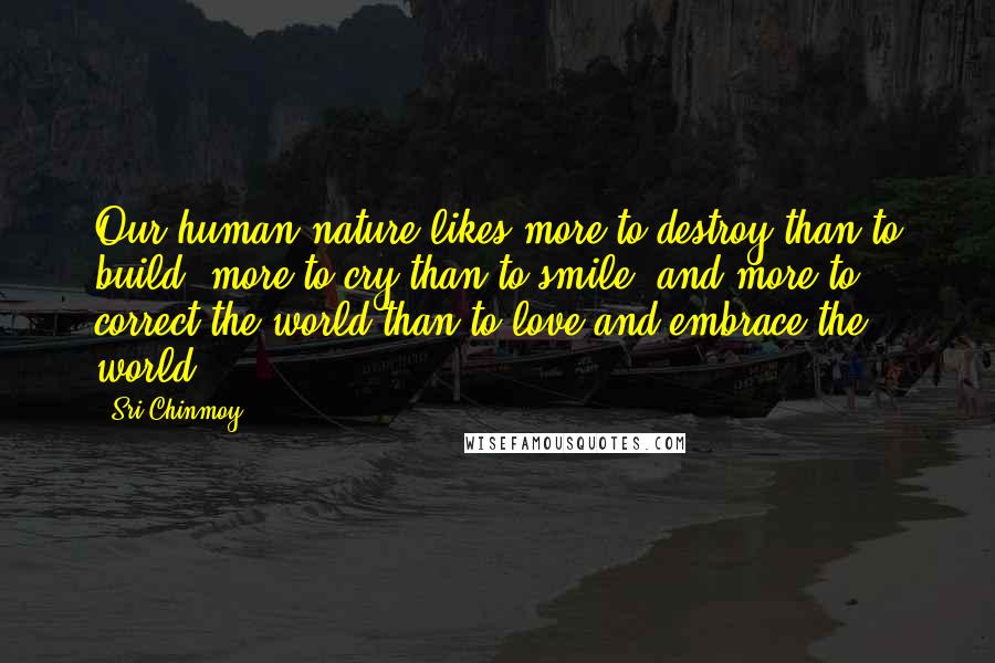 Sri Chinmoy Quotes: Our human nature likes more to destroy than to build, more to cry than to smile, and more to correct the world than to love and embrace the world.