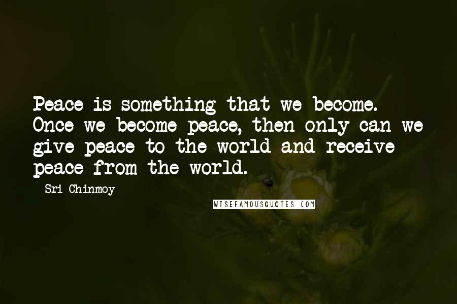 Sri Chinmoy Quotes: Peace is something that we become. Once we become peace, then only can we give peace to the world and receive peace from the world.