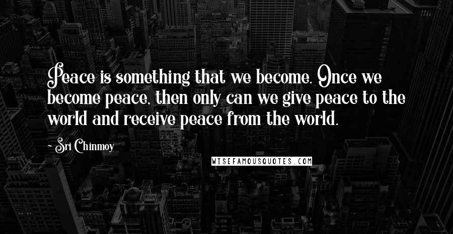 Sri Chinmoy Quotes: Peace is something that we become. Once we become peace, then only can we give peace to the world and receive peace from the world.