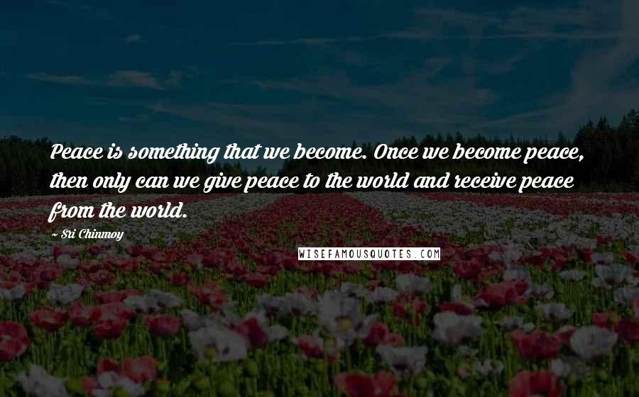 Sri Chinmoy Quotes: Peace is something that we become. Once we become peace, then only can we give peace to the world and receive peace from the world.