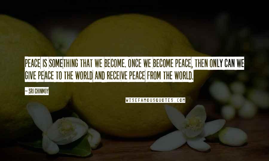 Sri Chinmoy Quotes: Peace is something that we become. Once we become peace, then only can we give peace to the world and receive peace from the world.