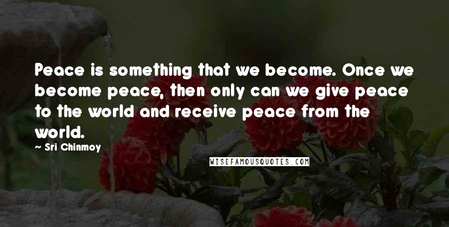 Sri Chinmoy Quotes: Peace is something that we become. Once we become peace, then only can we give peace to the world and receive peace from the world.