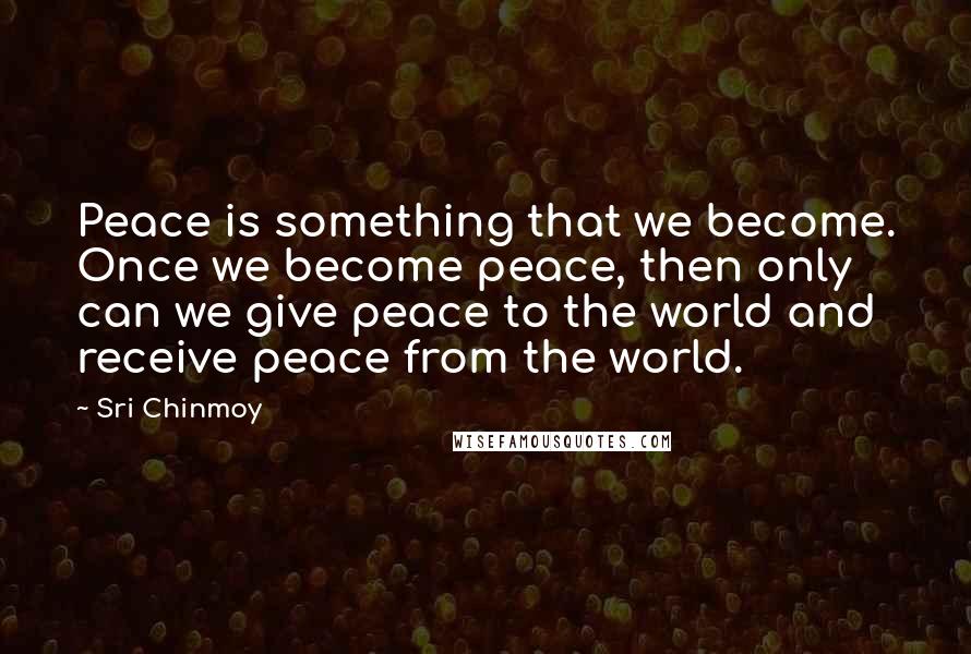 Sri Chinmoy Quotes: Peace is something that we become. Once we become peace, then only can we give peace to the world and receive peace from the world.