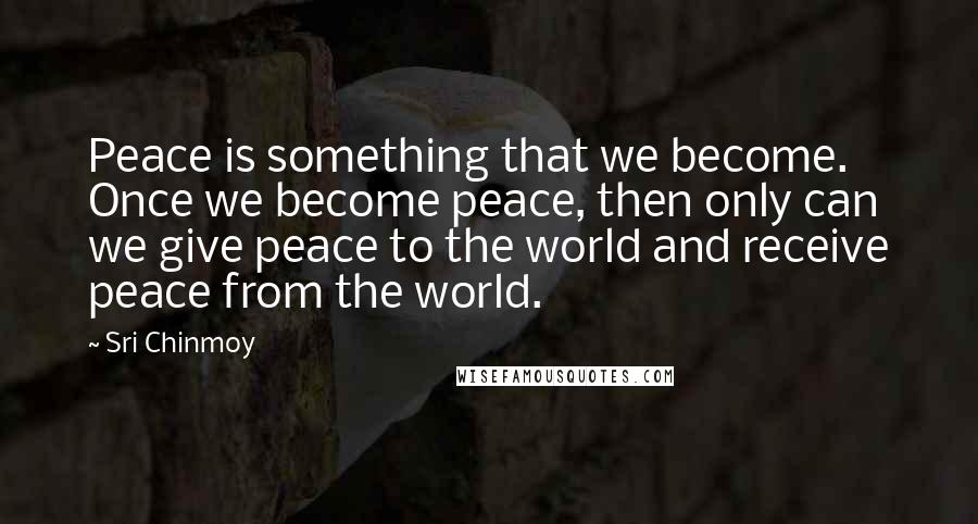 Sri Chinmoy Quotes: Peace is something that we become. Once we become peace, then only can we give peace to the world and receive peace from the world.