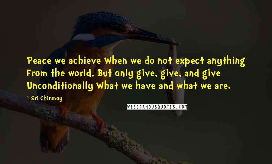 Sri Chinmoy Quotes: Peace we achieve When we do not expect anything From the world, But only give, give, and give Unconditionally What we have and what we are.