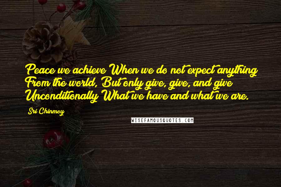 Sri Chinmoy Quotes: Peace we achieve When we do not expect anything From the world, But only give, give, and give Unconditionally What we have and what we are.