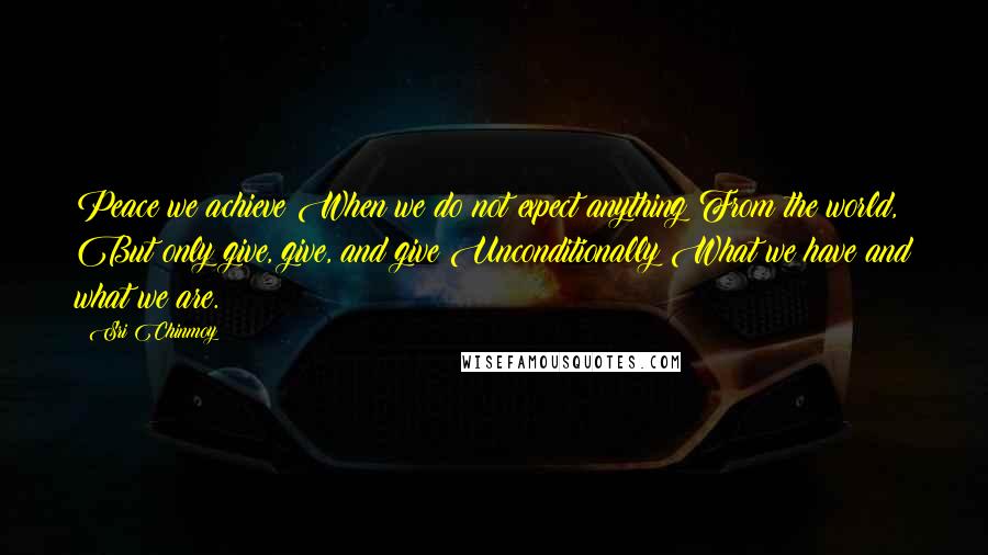 Sri Chinmoy Quotes: Peace we achieve When we do not expect anything From the world, But only give, give, and give Unconditionally What we have and what we are.