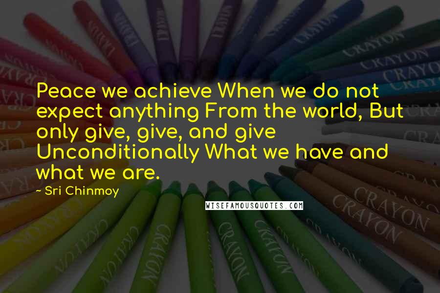 Sri Chinmoy Quotes: Peace we achieve When we do not expect anything From the world, But only give, give, and give Unconditionally What we have and what we are.