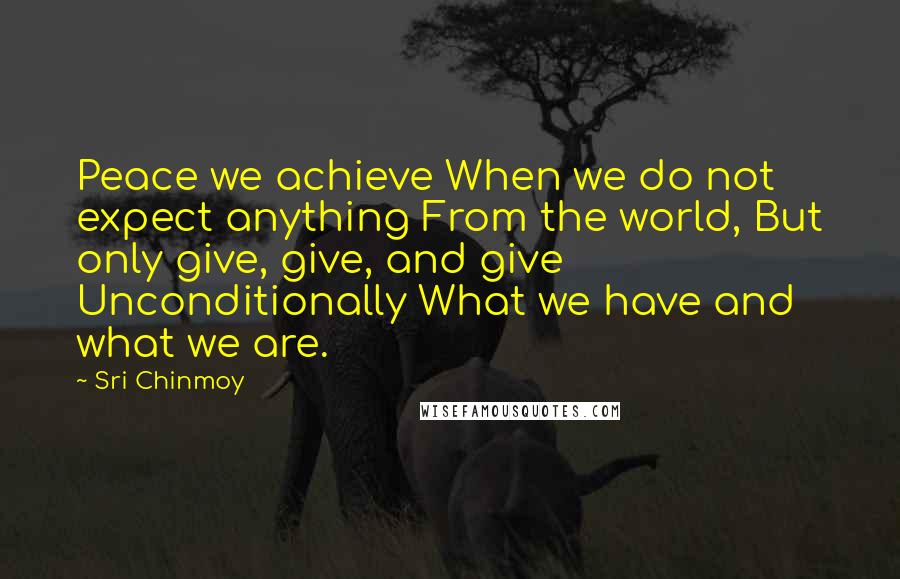 Sri Chinmoy Quotes: Peace we achieve When we do not expect anything From the world, But only give, give, and give Unconditionally What we have and what we are.