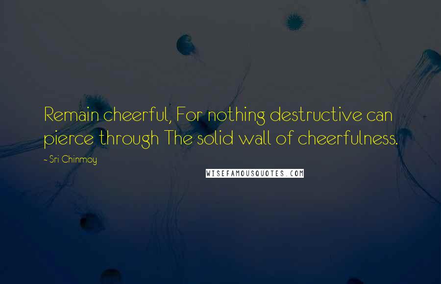 Sri Chinmoy Quotes: Remain cheerful, For nothing destructive can pierce through The solid wall of cheerfulness.