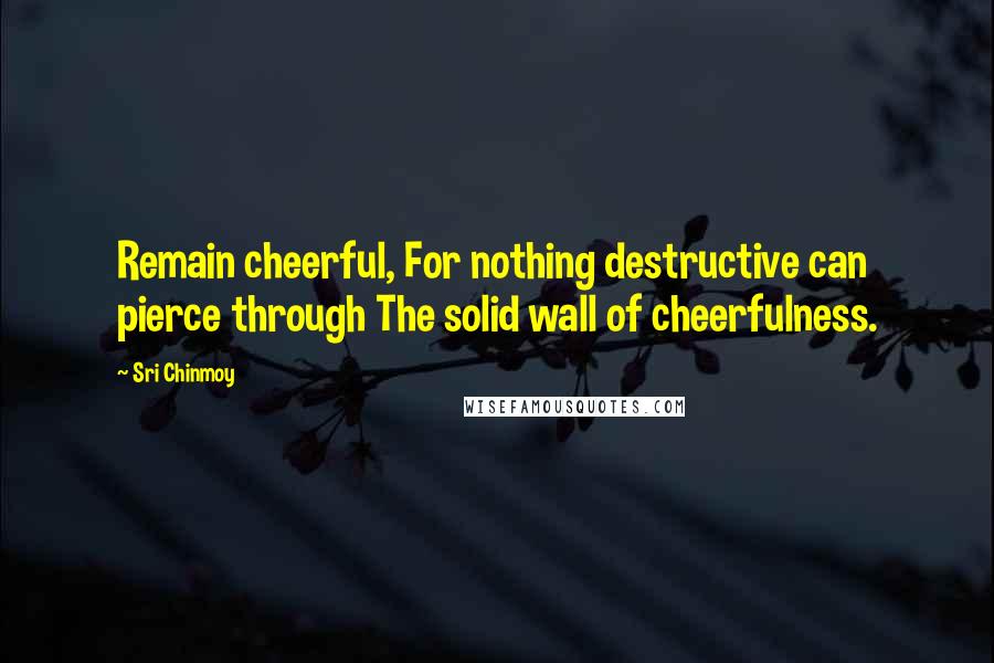 Sri Chinmoy Quotes: Remain cheerful, For nothing destructive can pierce through The solid wall of cheerfulness.