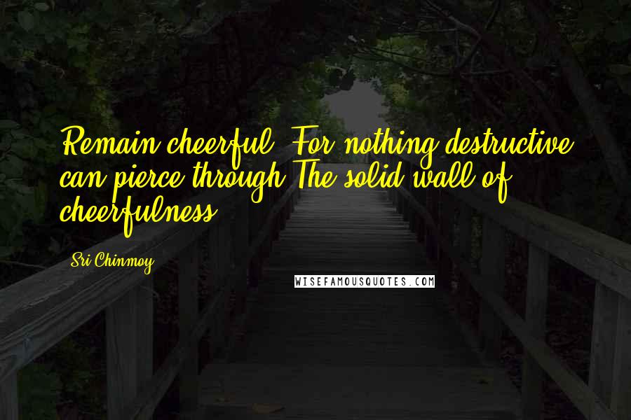 Sri Chinmoy Quotes: Remain cheerful, For nothing destructive can pierce through The solid wall of cheerfulness.