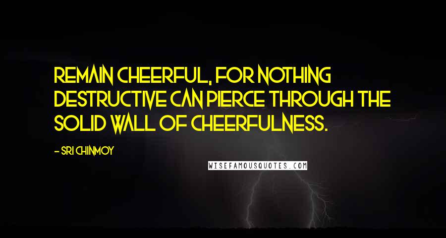 Sri Chinmoy Quotes: Remain cheerful, For nothing destructive can pierce through The solid wall of cheerfulness.