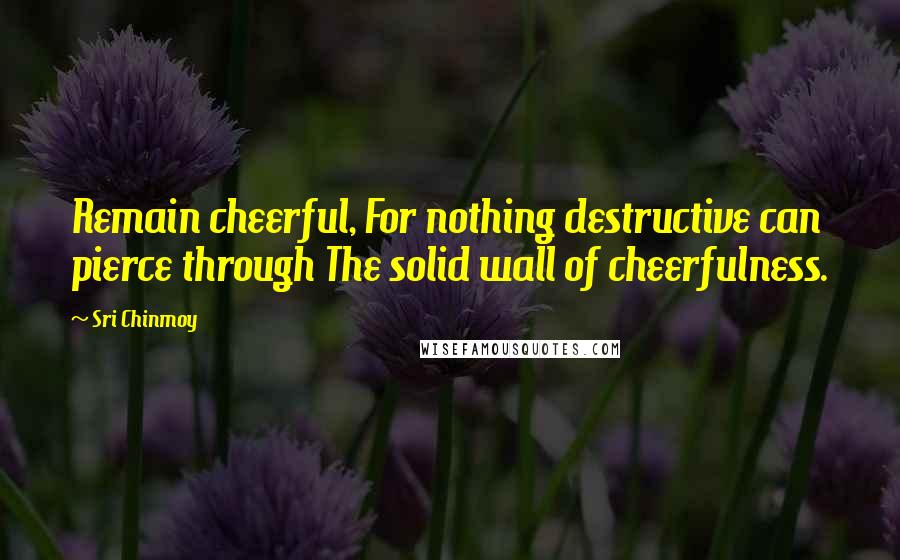 Sri Chinmoy Quotes: Remain cheerful, For nothing destructive can pierce through The solid wall of cheerfulness.