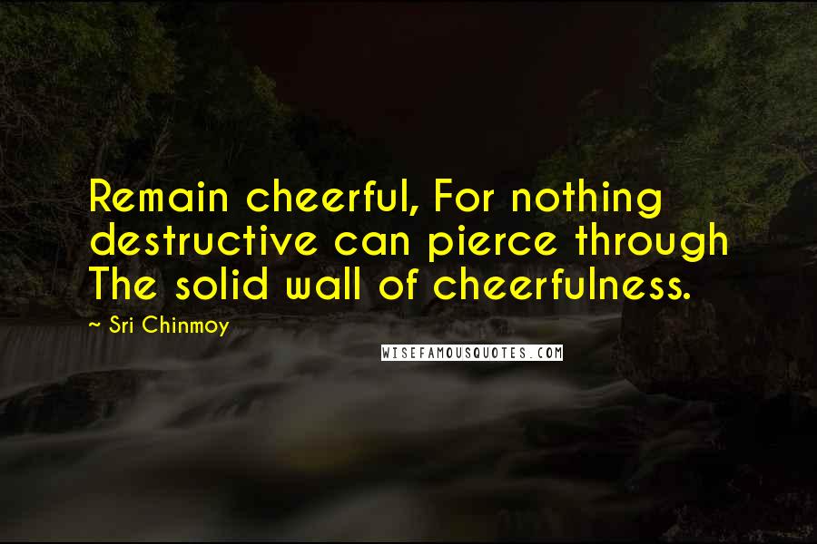 Sri Chinmoy Quotes: Remain cheerful, For nothing destructive can pierce through The solid wall of cheerfulness.