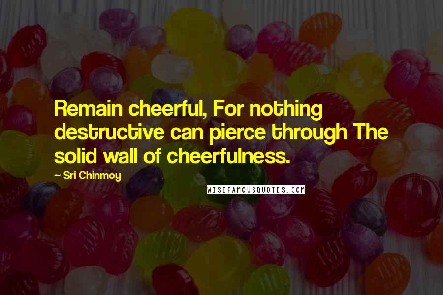 Sri Chinmoy Quotes: Remain cheerful, For nothing destructive can pierce through The solid wall of cheerfulness.