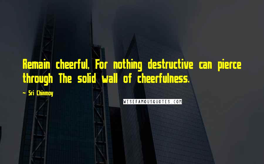 Sri Chinmoy Quotes: Remain cheerful, For nothing destructive can pierce through The solid wall of cheerfulness.