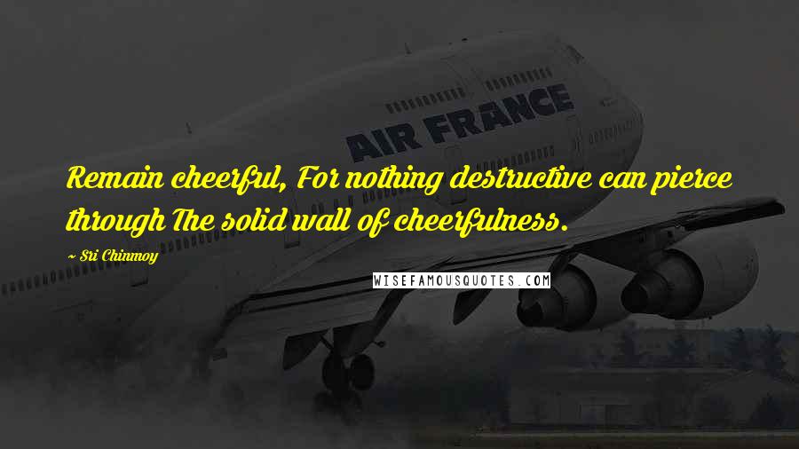 Sri Chinmoy Quotes: Remain cheerful, For nothing destructive can pierce through The solid wall of cheerfulness.