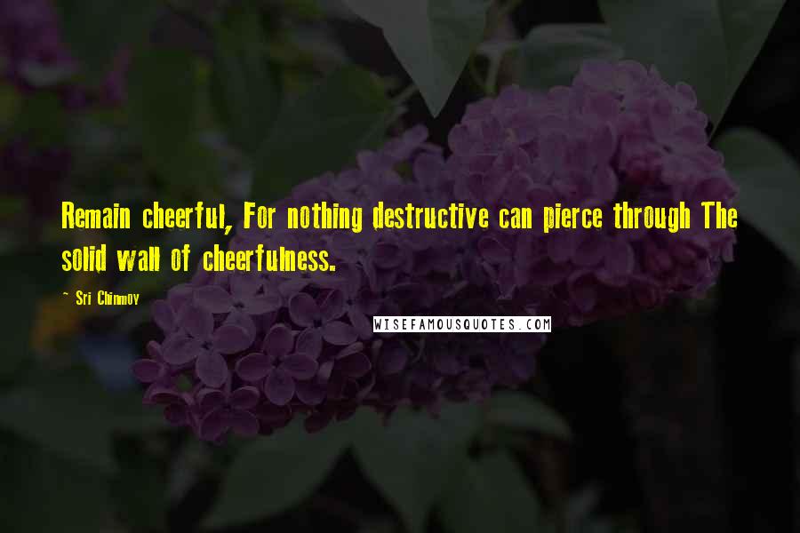 Sri Chinmoy Quotes: Remain cheerful, For nothing destructive can pierce through The solid wall of cheerfulness.