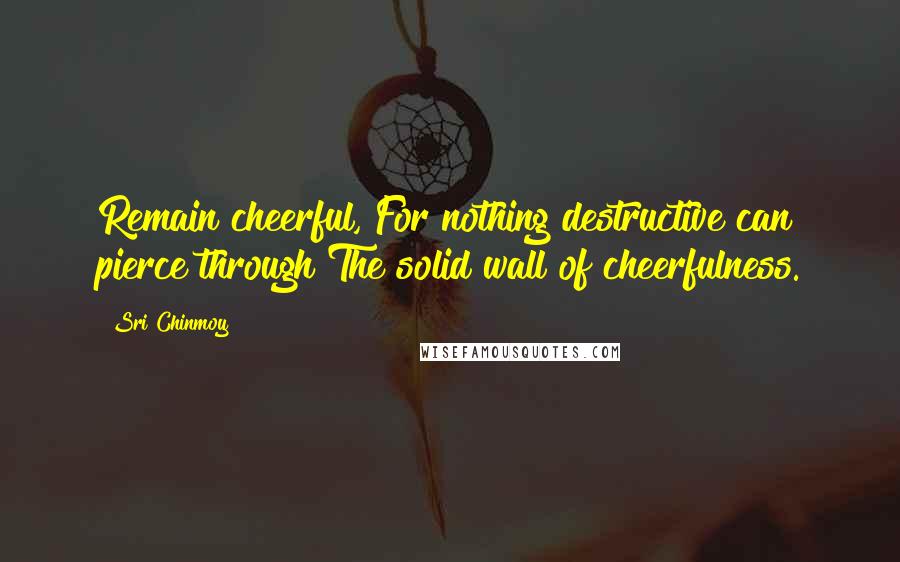 Sri Chinmoy Quotes: Remain cheerful, For nothing destructive can pierce through The solid wall of cheerfulness.