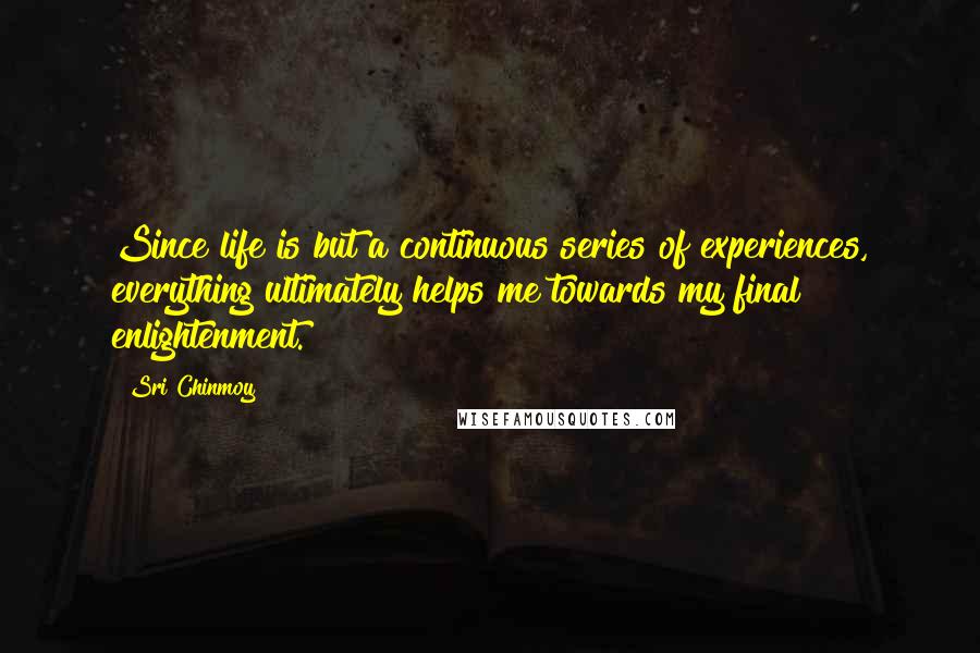 Sri Chinmoy Quotes: Since life is but a continuous series of experiences, everything ultimately helps me towards my final enlightenment.